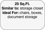 25 Sq.Ft.
Similar to: storage closet
Ideal For: chairs, boxes, document storage