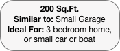 200 Sq.Ft.
Similar to: Small Garage
Ideal For: 3 bedroom home, or small car or boat