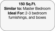 150 Sq.Ft.
Similar to: Master Bedroom
Ideal For: 2-3 bedroom furnishings, and boxes