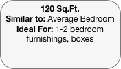 120 Sq.Ft.
Similar to: Average Bedroom
Ideal For: 1-2 bedroom furnishings, boxes
