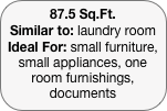 87.5 Sq.Ft.
Similar to: laundry room
Ideal For: small furniture, small appliances, one room furnishings, documents