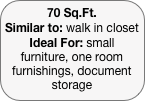 70 Sq.Ft.
Similar to: walk in closet
Ideal For: small furniture, one room furnishings, document storage