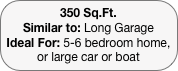 350 Sq.Ft.
Similar to: Long Garage
Ideal For: 5-6 bedroom home, or large car or boat